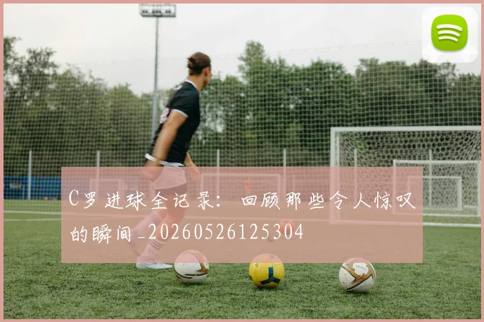 C罗进球全记录：回顾那些令人惊叹的瞬间_20260526125304