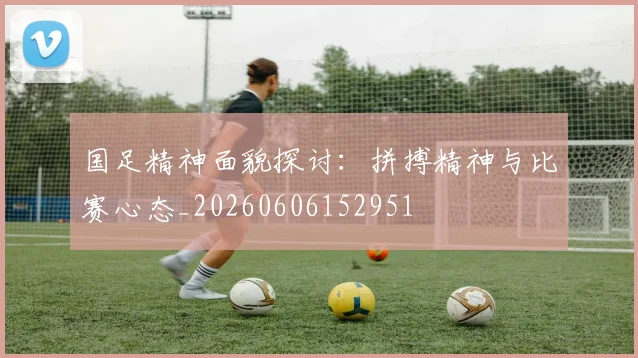 国足精神面貌探讨：拼搏精神与比赛心态_20260606152951