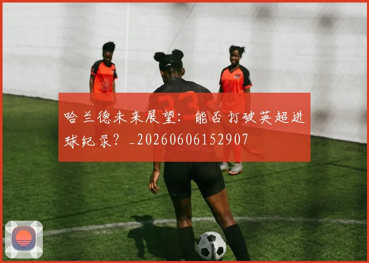 哈兰德未来展望:能否打破英超进球纪录?_20260606152907