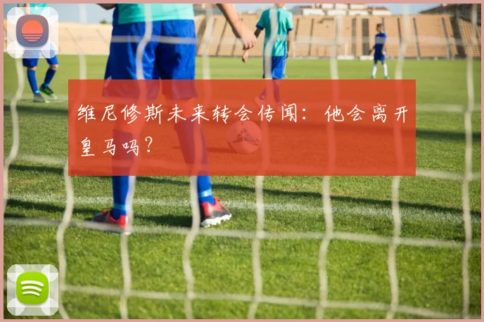 维尼修斯未来转会传闻：他会离开皇马吗？