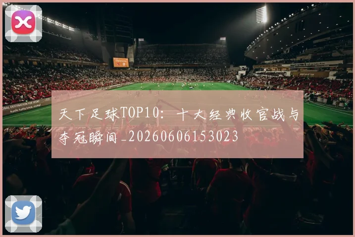 天下足球TOP10:十大经典收官战与夺冠瞬间_20260606153023