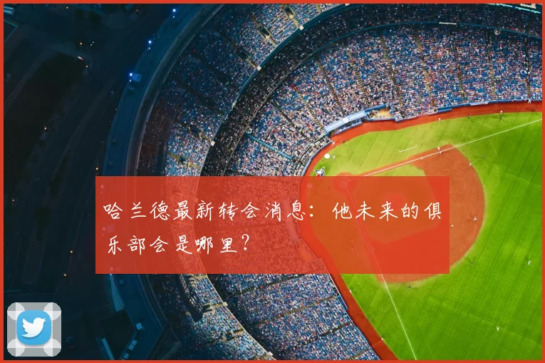 哈兰德最新转会消息：他未来的俱乐部会是哪里？