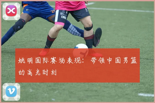 姚明国际赛场表现：带领中国男篮的高光时刻