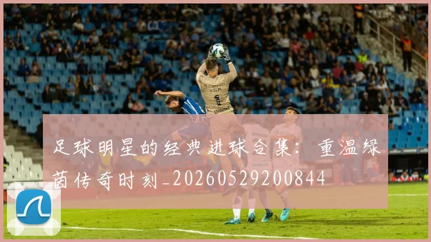 足球明星的经典进球合集：重温绿茵传奇时刻_20260529200844