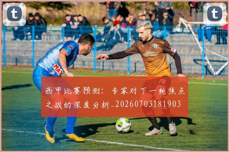 西甲比赛预测：专家对下一轮焦点之战的深度分析_20260703181903