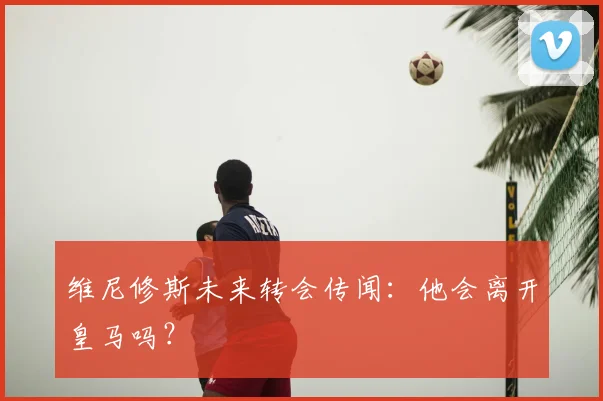 维尼修斯未来转会传闻:他会离开皇马吗?