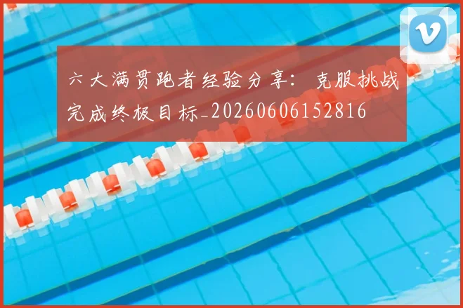六大满贯跑者经验分享：克服挑战完成终极目标_20260606152816